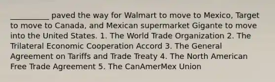 __________ paved the way for Walmart to move to Mexico, Target to move to Canada, and Mexican supermarket Gigante to move into the United States. 1. The World Trade Organization 2. The Trilateral Economic Cooperation Accord 3. The General Agreement on Tariffs and Trade Treaty 4. The North American Free Trade Agreement 5. The CanAmerMex Union