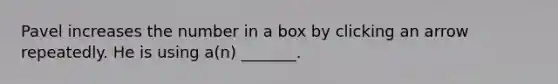 Pavel increases the number in a box by clicking an arrow repeatedly. He is using a(n) _______.