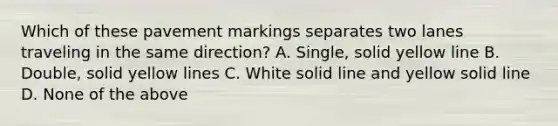 Which of these pavement markings separates two lanes traveling in the same direction? A. Single, solid yellow line B. Double, solid yellow lines C. White solid line and yellow solid line D. None of the above