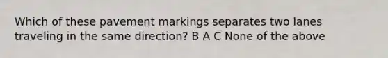 Which of these pavement markings separates two lanes traveling in the same direction? B A C None of the above