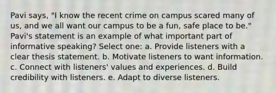 Pavi says, "I know the recent crime on campus scared many of us, and we all want our campus to be a fun, safe place to be." Pavi's statement is an example of what important part of informative speaking? Select one: a. Provide listeners with a clear thesis statement. b. Motivate listeners to want information. c. Connect with listeners' values and experiences. d. Build credibility with listeners. e. Adapt to diverse listeners.