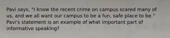 Pavi says, "I know the recent crime on campus scared many of us, and we all want our campus to be a fun, safe place to be." Pavi's statement is an example of what important part of informative speaking?