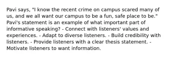 Pavi says, "I know the recent crime on campus scared many of us, and we all want our campus to be a fun, safe place to be." Pavi's statement is an example of what important part of informative speaking? - Connect with listeners' values and experiences. - Adapt to diverse listeners. - Build credibility with listeners. - Provide listeners with a clear thesis statement. - Motivate listeners to want information.