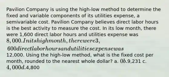 Pavilion Company is using the high-low method to determine the fixed and variable components of its utilities expense, a semivariable cost. Pavilion Company believes direct labor hours is the best activity to measure the cost. In its low month, there were 1,600 direct labor hours and utilities expense was 8,000. In its high month, there were 3,600 direct labor hours and utilities expense was12,000. Using the high-low method, what is the fixed cost per month, rounded to the nearest whole dollar? a. 0 b.9,231 c. 4,000 d.4,800