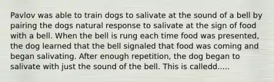 Pavlov was able to train dogs to salivate at the sound of a bell by pairing the dogs natural response to salivate at the sign of food with a bell. When the bell is rung each time food was presented, the dog learned that the bell signaled that food was coming and began salivating. After enough repetition, the dog began to salivate with just the sound of the bell. This is calledd.....