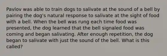 Pavlov was able to train dogs to salivate at the sound of a bell by pairing the dog's natural response to salivate at the sight of food with a bell. When the bell was rung each time food was presented, the dog learned that the bell signaled food was coming and began salivating. After enough repetition, the dog began to salivate with just the sound of the bell. What is this called?