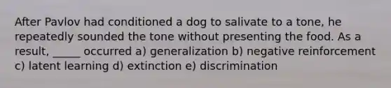 After Pavlov had conditioned a dog to salivate to a tone, he repeatedly sounded the tone without presenting the food. As a result, _____ occurred a) generalization b) negative reinforcement c) latent learning d) extinction e) discrimination