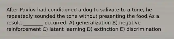 After Pavlov had conditioned a dog to salivate to a tone, he repeatedly sounded the tone without presenting the food.As a result, ________ occurred. A) generalization B) negative reinforcement C) latent learning D) extinction E) discrimination