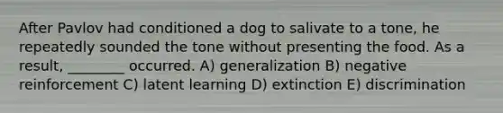 After Pavlov had conditioned a dog to salivate to a tone, he repeatedly sounded the tone without presenting the food. As a result, ________ occurred. A) generalization B) negative reinforcement C) latent learning D) extinction E) discrimination