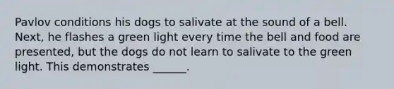 Pavlov conditions his dogs to salivate at the sound of a bell. Next, he flashes a green light every time the bell and food are presented, but the dogs do not learn to salivate to the green light. This demonstrates ______.