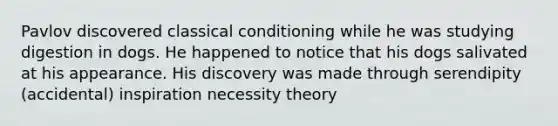 Pavlov discovered classical conditioning while he was studying digestion in dogs. He happened to notice that his dogs salivated at his appearance. His discovery was made through serendipity (accidental) inspiration necessity theory