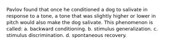 Pavlov found that once he conditioned a dog to salivate in response to a tone, a tone that was slightly higher or lower in pitch would also make the dog salivate. This phenomenon is called: a. backward conditioning. b. stimulus generalization. c. stimulus discrimination. d. spontaneous recovery.