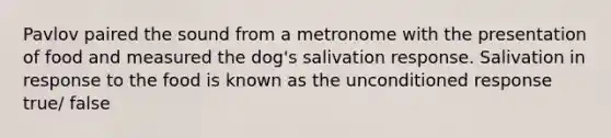 Pavlov paired the sound from a metronome with the presentation of food and measured the dog's salivation response. Salivation in response to the food is known as the unconditioned response true/ false