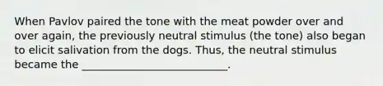 When Pavlov paired the tone with the meat powder over and over again, the previously neutral stimulus (the tone) also began to elicit salivation from the dogs. Thus, the neutral stimulus became the ___________________________.