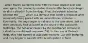 --When Pavlov paired the tone with the meat powder over and over again, the previously neutral stimulus (the tone) also began to elicit salivation from the dogs. Thus, the neutral stimulus became the _____ which is a stimulus that elicits a response after repeatedly being paired with an unconditioned stimulus. -- Eventually, the dogs began to salivate to the tone alone, just as they previously had salivated at the sound of the assistants' footsteps. The behavior caused by the conditioned stimulus is called the conditioned response (CR). In the case of Pavlov's dogs, they had learned to associate the tone (CS) with being fed, and they began to salivate (CR) in anticipation of food.