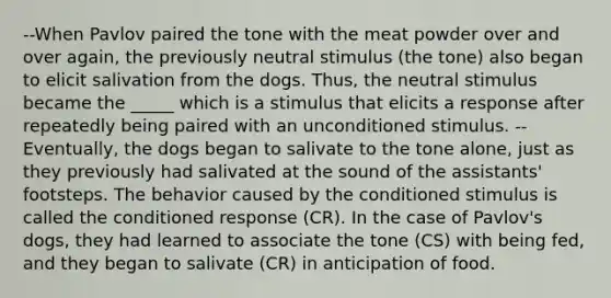 --When Pavlov paired the tone with the meat powder over and over again, the previously neutral stimulus (the tone) also began to elicit salivation from the dogs. Thus, the neutral stimulus became the _____ which is a stimulus that elicits a response after repeatedly being paired with an unconditioned stimulus. -- Eventually, the dogs began to salivate to the tone alone, just as they previously had salivated at the sound of the assistants' footsteps. The behavior caused by the conditioned stimulus is called the conditioned response (CR). In the case of Pavlov's dogs, they had learned to associate the tone (CS) with being fed, and they began to salivate (CR) in anticipation of food.