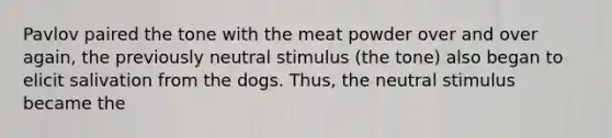 Pavlov paired the tone with the meat powder over and over again, the previously neutral stimulus (the tone) also began to elicit salivation from the dogs. Thus, the neutral stimulus became the