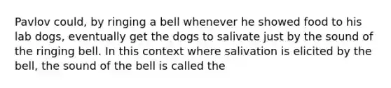 Pavlov could, by ringing a bell whenever he showed food to his lab dogs, eventually get the dogs to salivate just by the sound of the ringing bell. In this context where salivation is elicited by the bell, the sound of the bell is called the