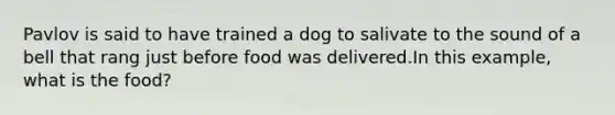 Pavlov is said to have trained a dog to salivate to the sound of a bell that rang just before food was delivered.In this example, what is the food?