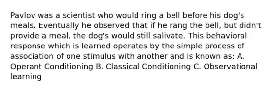 Pavlov was a scientist who would ring a bell before his dog's meals. Eventually he observed that if he rang the bell, but didn't provide a meal, the dog's would still salivate. This behavioral response which is learned operates by the simple process of association of one stimulus with another and is known as: A. Operant Conditioning B. Classical Conditioning C. Observational learning