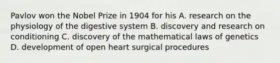 Pavlov won the Nobel Prize in 1904 for his A. research on the physiology of the digestive system B. discovery and research on conditioning C. discovery of the mathematical laws of genetics D. development of open heart surgical procedures