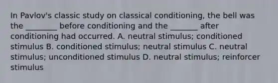 In Pavlov's classic study on classical conditioning, the bell was the ________ before conditioning and the _______ after conditioning had occurred. A. neutral stimulus; conditioned stimulus B. conditioned stimulus; neutral stimulus C. neutral stimulus; unconditioned stimulus D. neutral stimulus; reinforcer stimulus