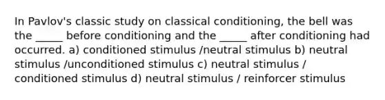 In Pavlov's classic study on classical conditioning, the bell was the _____ before conditioning and the _____ after conditioning had occurred. a) conditioned stimulus /neutral stimulus b) neutral stimulus /unconditioned stimulus c) neutral stimulus / conditioned stimulus d) neutral stimulus / reinforcer stimulus