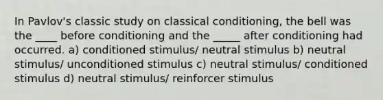 In Pavlov's classic study on classical conditioning, the bell was the ____ before conditioning and the _____ after conditioning had occurred. a) conditioned stimulus/ neutral stimulus b) neutral stimulus/ unconditioned stimulus c) neutral stimulus/ conditioned stimulus d) neutral stimulus/ reinforcer stimulus