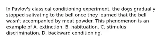 In Pavlov's classical conditioning experiment, the dogs gradually stopped salivating to the bell once they learned that the bell wasn't accompanied by meat powder. This phenomenon is an example of A. extinction. B. habituation. C. stimulus discrimination. D. backward conditioning.