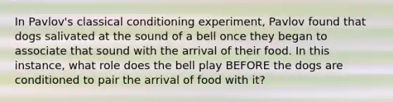 In Pavlov's classical conditioning experiment, Pavlov found that dogs salivated at the sound of a bell once they began to associate that sound with the arrival of their food. In this instance, what role does the bell play BEFORE the dogs are conditioned to pair the arrival of food with it?