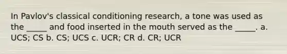 In Pavlov's <a href='https://www.questionai.com/knowledge/kI6awfNO2B-classical-conditioning' class='anchor-knowledge'>classical conditioning</a> research, a tone was used as the _____ and food inserted in <a href='https://www.questionai.com/knowledge/krBoWYDU6j-the-mouth' class='anchor-knowledge'>the mouth</a> served as the _____. a. UCS; CS b. CS; UCS c. UCR; CR d. CR; UCR