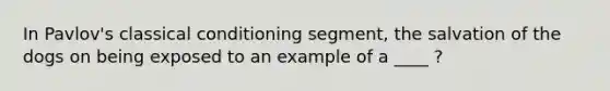 In Pavlov's classical conditioning segment, the salvation of the dogs on being exposed to an example of a ____ ?