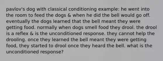 pavlov's dog with classical conditioning example: he went into the room to feed the dogs & when he did the bell would go off. eventually the dogs learned that the bell meant they were getting food. normally when dogs smell food they drool. the drool is a reflex & is the unconditioned response. they cannot help the drooling. once they learned the bell meant they were getting food, they started to drool once they heard the bell. what is the unconditioned response?