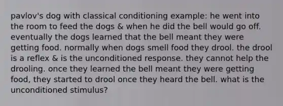 pavlov's dog with classical conditioning example: he went into the room to feed the dogs & when he did the bell would go off. eventually the dogs learned that the bell meant they were getting food. normally when dogs smell food they drool. the drool is a reflex & is the unconditioned response. they cannot help the drooling. once they learned the bell meant they were getting food, they started to drool once they heard the bell. what is the unconditioned stimulus?