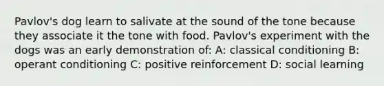 Pavlov's dog learn to salivate at the sound of the tone because they associate it the tone with food. Pavlov's experiment with the dogs was an early demonstration of: A: classical conditioning B: operant conditioning C: positive reinforcement D: social learning