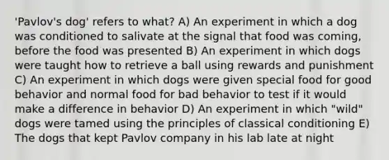 'Pavlov's dog' refers to what? A) An experiment in which a dog was conditioned to salivate at the signal that food was coming, before the food was presented B) An experiment in which dogs were taught how to retrieve a ball using rewards and punishment C) An experiment in which dogs were given special food for good behavior and normal food for bad behavior to test if it would make a difference in behavior D) An experiment in which "wild" dogs were tamed using the principles of classical conditioning E) The dogs that kept Pavlov company in his lab late at night