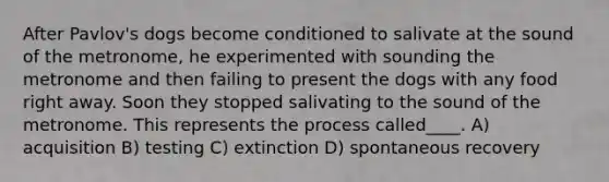 After Pavlov's dogs become conditioned to salivate at the sound of the metronome, he experimented with sounding the metronome and then failing to present the dogs with any food right away. Soon they stopped salivating to the sound of the metronome. This represents the process called____. A) acquisition B) testing C) extinction D) spontaneous recovery