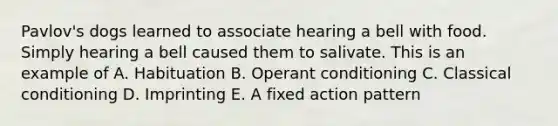 Pavlov's dogs learned to associate hearing a bell with food. Simply hearing a bell caused them to salivate. This is an example of A. Habituation B. Operant conditioning C. Classical conditioning D. Imprinting E. A fixed action pattern