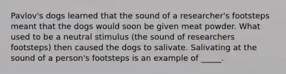 Pavlov's dogs learned that the sound of a researcher's footsteps meant that the dogs would soon be given meat powder. What used to be a neutral stimulus (the sound of researchers footsteps) then caused the dogs to salivate. Salivating at the sound of a person's footsteps is an example of _____.