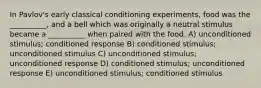 In Pavlov's early classical conditioning experiments, food was the __________, and a bell which was originally a neutral stimulus became a __________ when paired with the food. A) unconditioned stimulus; conditioned response B) conditioned stimulus; unconditioned stimulus C) unconditioned stimulus; unconditioned response D) conditioned stimulus; unconditioned response E) unconditioned stimulus; conditioned stimulus