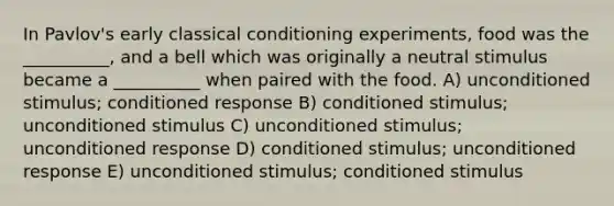 In Pavlov's early <a href='https://www.questionai.com/knowledge/kI6awfNO2B-classical-conditioning' class='anchor-knowledge'>classical conditioning</a> experiments, food was the __________, and a bell which was originally a neutral stimulus became a __________ when paired with the food. A) unconditioned stimulus; conditioned response B) conditioned stimulus; unconditioned stimulus C) unconditioned stimulus; unconditioned response D) conditioned stimulus; unconditioned response E) unconditioned stimulus; conditioned stimulus