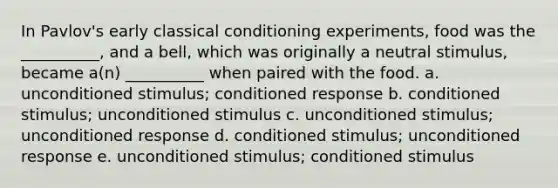 In Pavlov's early classical conditioning experiments, food was the __________, and a bell, which was originally a neutral stimulus, became a(n) __________ when paired with the food. a. unconditioned stimulus; conditioned response b. conditioned stimulus; unconditioned stimulus c. unconditioned stimulus; unconditioned response d. conditioned stimulus; unconditioned response e. unconditioned stimulus; conditioned stimulus