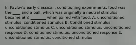 In Pavlov's early classical . conditioning experiments, food was the ____ and a ball, which was originally a neutral stimulus, became a(n) ________ when paired with food. A. unconditioned stimulus; conditioned stimulus B. Conditioned stimulus; unconditioned stimulus C. unconditioned stimulus; unconditioned response D. conditioned stimulus; unconditioned response E. unconditioned stimulus; conditioned stimulus