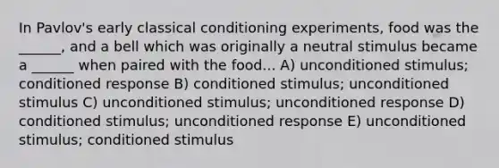 In Pavlov's early classical conditioning experiments, food was the ______, and a bell which was originally a neutral stimulus became a ______ when paired with the food... A) unconditioned stimulus; conditioned response B) conditioned stimulus; unconditioned stimulus C) unconditioned stimulus; unconditioned response D) conditioned stimulus; unconditioned response E) unconditioned stimulus; conditioned stimulus