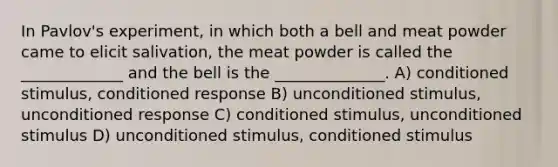 In Pavlov's experiment, in which both a bell and meat powder came to elicit salivation, the meat powder is called the _____________ and the bell is the ______________. A) conditioned stimulus, conditioned response B) unconditioned stimulus, unconditioned response C) conditioned stimulus, unconditioned stimulus D) unconditioned stimulus, conditioned stimulus