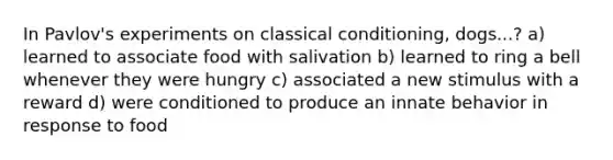 In Pavlov's experiments on classical conditioning, dogs...? a) learned to associate food with salivation b) learned to ring a bell whenever they were hungry c) associated a new stimulus with a reward d) were conditioned to produce an innate behavior in response to food