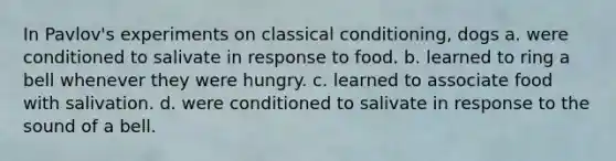 In Pavlov's experiments on classical conditioning, dogs a. were conditioned to salivate in response to food. b. learned to ring a bell whenever they were hungry. c. learned to associate food with salivation. d. were conditioned to salivate in response to the sound of a bell.