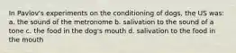 In Pavlov's experiments on the conditioning of dogs, the US was: a. the sound of the metronome b. salivation to the sound of a tone c. the food in the dog's mouth d. salivation to the food in the mouth