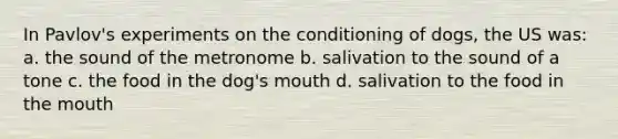 In Pavlov's experiments on the conditioning of dogs, the US was: a. the sound of the metronome b. salivation to the sound of a tone c. the food in the dog's mouth d. salivation to the food in the mouth