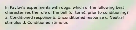 In Pavlov's experiments with dogs, which of the following best characterizes the role of the bell (or tone), prior to conditioning? a. Conditioned response b. Unconditioned response c. Neutral stimulus d. Conditioned stimulus